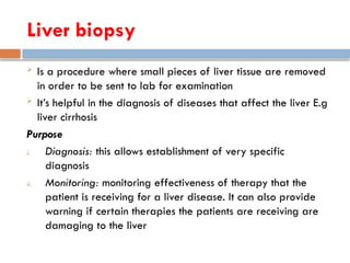 Liver biopsy
 Is a procedure where small pieces of liver tissue are removed
in order to be sent to lab for examination
 It’s helpful in the diagnosis of diseases that affect the liver E.g
liver cirrhosis
Purpose
i. Diagnosis: this allows establishment of very specific
diagnosis
ii. Monitoring: monitoring effectiveness of therapy that the
patient is receiving for a liver disease. It can also provide
warning if certain therapies the patients are receiving are
damaging to the liver
 
