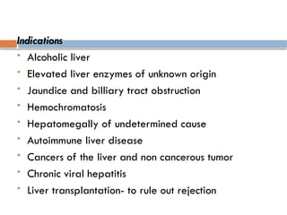 Indications
 Alcoholic liver
 Elevated liver enzymes of unknown origin
 Jaundice and billiary tract obstruction
 Hemochromatosis
 Hepatomegally of undetermined cause
 Autoimmune liver disease
 Cancers of the liver and non cancerous tumor
 Chronic viral hepatitis
 Liver transplantation- to rule out rejection
 