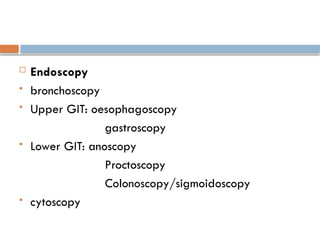 Endoscopy
 bronchoscopy
 Upper GIT: oesophagoscopy
gastroscopy
 Lower GIT: anoscopy
Proctoscopy
Colonoscopy/sigmoidoscopy
 cytoscopy
 