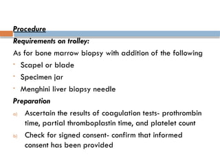 Procedure
Requirements on trolley:
As for bone marrow biopsy with addition of the following
• Scapel or blade
• Specimen jar
• Menghini liver biopsy needle
Preparation
a) Ascertain the results of coagulation tests- prothrombin
time, partial thromboplastin time, and platelet count
b) Check for signed consent- confirm that informed
consent has been provided
 