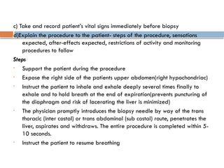 c) Take and record patient’s vital signs immediately before biopsy
d)Explain the procedure to the patient- steps of the procedure, sensations
expected, after-effects expected, restrictions of activity and monitoring
procedures to follow
Steps
• Support the patient during the procedure
• Expose the right side of the patients upper abdomen(right hypochondriac)
• Instruct the patient to inhale and exhale deeply several times finally to
exhale and to hold breath at the end of expiration(prevents puncturing of
the diaphragm and risk of lacerating the liver is minimized)
• The physician promptly introduces the biopsy needle by way of the trans
thoracic (inter costal) or trans abdominal (sub costal) route, penetrates the
liver, aspirates and withdraws. The entire procedure is completed within 5-
10 seconds.
• Instruct the patient to resume breathing
 