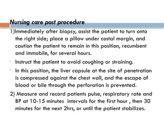 Nursing care post procedure
1)Immediately after biopsy, assist the patient to turn onto
the right side; place a pillow under costal margin, and
caution the patient to remain in this position, recumbent
and immobile, for several hours.
• Instruct the patient to avoid coughing or straining.
• In this position, the liver capsule at the site of penetration
is compressed against the chest wall, and the escape of
blood or bile through the perforation is prevented.
2) Measure and record patients pulse, respiratory rate and
BP at 10-15 minutes intervals for the first hour , then 30
minutes for the next 2hrs, or until the patient stabilizes.
 