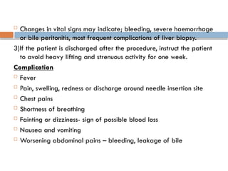  Changes in vital signs may indicate; bleeding, severe haemorrhage
or bile peritonitis, most frequent complications of liver biopsy.
3)If the patient is discharged after the procedure, instruct the patient
to avoid heavy lifting and strenuous activity for one week.
Complication
 Fever
 Pain, swelling, redness or discharge around needle insertion site
 Chest pains
 Shortness of breathing
 Fainting or dizziness- sign of possible blood loss
 Nausea and vomiting
 Worsening abdominal pains – bleeding, leakage of bile
 