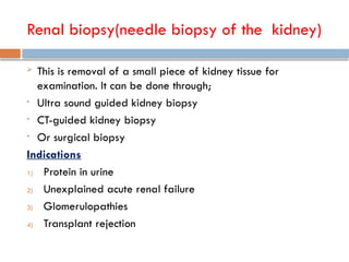 Renal biopsy(needle biopsy of the kidney)
 This is removal of a small piece of kidney tissue for
examination. It can be done through;
• Ultra sound guided kidney biopsy
• CT-guided kidney biopsy
• Or surgical biopsy
Indications
1) Protein in urine
2) Unexplained acute renal failure
3) Glomerulopathies
4) Transplant rejection
 
