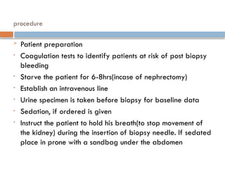 procedure
 Patient preparation
• Coagulation tests to identify patients at risk of post biopsy
bleeding
• Starve the patient for 6-8hrs(incase of nephrectomy)
• Establish an intravenous line
• Urine specimen is taken before biopsy for baseline data
• Sedation, if ordered is given
• Instruct the patient to hold his breath(to stop movement of
the kidney) during the insertion of biopsy needle. If sedated
place in prone with a sandbag under the abdomen
 