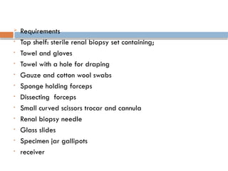  Requirements
• Top shelf: sterile renal biopsy set containing;
• Towel and gloves
• Towel with a hole for draping
• Gauze and cotton wool swabs
• Sponge holding forceps
• Dissecting forceps
• Small curved scissors trocar and cannula
• Renal biopsy needle
• Glass slides
• Specimen jar gallipots
• receiver
 