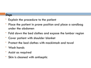 Steps
 Explain the procedure to the patient
 Place the patient in prone position and place a sandbag
under the abdomen
 Fold down the bed clothes and expose the lumbar region
 Cover patient with shoulder blanket
 Protect the bed clothes with mackintosh and towel
 Wash hands
 Assist as required
 Skin is cleaned with antiseptic
 
