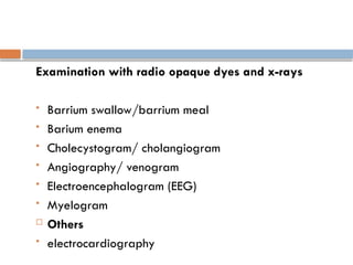 Examination with radio opaque dyes and x-rays
 Barrium swallow/barrium meal
 Barium enema
 Cholecystogram/ cholangiogram
 Angiography/ venogram
 Electroencephalogram (EEG)
 Myelogram
 Others
 electrocardiography
 