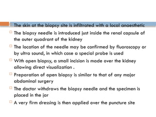  The skin at the biopsy site is infiltrated with a local anaesthetic
 The biopsy needle is introduced just inside the renal capsule of
the outer quadrant of the kidney
 The location of the needle may be confirmed by fluoroscopy or
by ultra sound, in which case a special probe is used
 With open biopsy, a small incision is made over the kidney
allowing direct visualization .
 Preparation of open biopsy is similar to that of any major
abdominal surgery
 The doctor withdraws the biopsy needle and the specimen is
placed in the jar
 A very firm dressing is then applied over the puncture site
 
