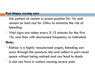 Post biopsy nursing care
 Ask patient to remain in prone position for 1hr and
remain on bed rest for 24hrs to minimize the risk of
bleeding
 Vital signs are taken every 5-15 minutes for the first
1hr, and then with decreased frequency as indicated.
Note;
 Kidney is a highly vascularised organ, bleeding can
occur through the puncture site and collect in peri-renal
space without being noticed and can lead to shock.
 A clot can form in ureters causing severe pain
 