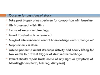  Observe for any signs of shock
 Take post biopsy urine specimen for comparison with baseline
 Hb is assessed within 8hrs
 Incase of excessive bleeding;
• Blood transfusion is commenced
• Surgical intervention to control haemorrhage and drainage or’
• Nephrectomy is done
 Advise patient to avoid strenuous activity and heavy lifting for
two weeks to prevent trigger of delayed hemorrhage
 Patient should report back incase of any signs or symptoms of
bleeding(haematuria, fainting, dizzyness)
 