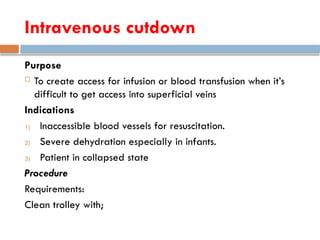 Intravenous cutdown
Purpose
 To create access for infusion or blood transfusion when it’s
difficult to get access into superficial veins
Indications
1) Inaccessible blood vessels for resuscitation.
2) Severe dehydration especially in infants.
3) Patient in collapsed state
Procedure
Requirements:
Clean trolley with;
 