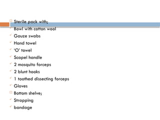  Sterile pack with;
 Bowl with cotton wool
 Gauze swabs
 Hand towel
 ‘O’ towel
 Scapel handle
 2 mosquito forceps
 2 blunt hooks
 1 toothed dissecting forceps
 Gloves
 Bottom shelve;
 Strapping
 bandage
 