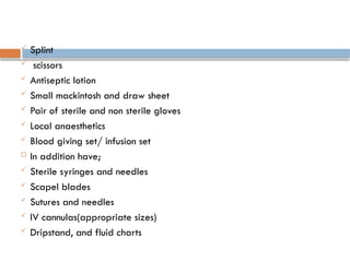 Splint
 scissors
 Antiseptic lotion
 Small mackintosh and draw sheet
 Pair of sterile and non sterile gloves
 Local anaesthetics
 Blood giving set/ infusion set
 In addition have;
 Sterile syringes and needles
 Scapel blades
 Sutures and needles
 IV cannulas(appropriate sizes)
 Dripstand, and fluid charts
 