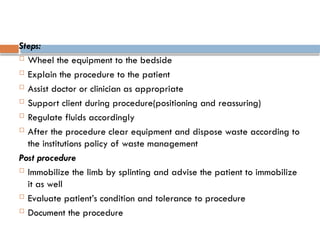 Steps:
 Wheel the equipment to the bedside
 Explain the procedure to the patient
 Assist doctor or clinician as appropriate
 Support client during procedure(positioning and reassuring)
 Regulate fluids accordingly
 After the procedure clear equipment and dispose waste according to
the institutions policy of waste management
Post procedure
 Immobilize the limb by splinting and advise the patient to immobilize
it as well
 Evaluate patient’s condition and tolerance to procedure
 Document the procedure
 