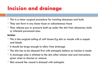 Incision and drainage
 This is a minor surgical procedure for treating abscesses and boils
 They can form in any loose tissue or subcutaneous tissue
 They release pus or pressure built up under the skin from abscesses, boils
or infected paranasal sinus
Incision
 This is the surgical cutting of soft tissues E.g skin or muscle with a scapel
and blade
 It should be large enough to allow free drainage
 The skin has to be cleaned first with antiseptic before an incision is made
 A drainage tube is stitched to the skin after incision and and instructions
given when to shorten or remove
 Skin around the wound is dressed with antiseptic
 