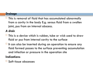 Drainage
 This is removal of fluid that has accumulated abnormally
from a cavity in the body E.g. serous fluid from a swollen
joint, pus from an internal abscess.
A drain
 This is a device which is rubber, tube or wick used to draw
fluid or pus from internal cavity to the surface
 It can also be inserted during an operation to ensure any
fluid formed passes to the surface preventing accumulation
and infection or pressure in the operation site
Indications
 Soft tissue abscesses
 