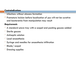 Contraindications
 Infections without abscess formation
 Premature incision before localization of pus will not be curative
and bacteremia from manipulation may result
Requirements
 A standard suture tray with a scapel and packing gauzes added
 Sterile gauzes
 Antiseptic solution
 Local anaesthesia
 Syringe and needles for anaesthesia infiltration
 Blade/ scapel
 Dressing supplies
 