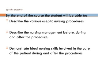 Specific objectives
By the end of the course the student will be able to:
 Describe the various aseptic nursing procedures
 Describe the nursing management before, during
and after the procedure
 Demonstrate ideal nursing skills involved in the care
of the patient during and after the procedures
 