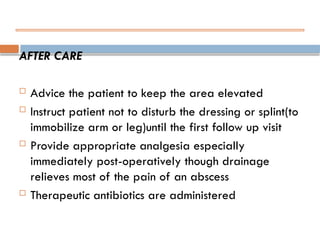 AFTER CARE
 Advice the patient to keep the area elevated
 Instruct patient not to disturb the dressing or splint(to
immobilize arm or leg)until the first follow up visit
 Provide appropriate analgesia especially
immediately post-operatively though drainage
relieves most of the pain of an abscess
 Therapeutic antibiotics are administered
 