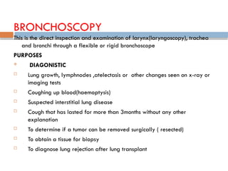 BRONCHOSCOPY
This is the direct inspection and examination of larynx(laryngoscopy), trachea
and bronchi through a flexible or rigid bronchoscope
PURPOSES
 DIAGONISTIC
 Lung growth, lymphnodes ,atelectasis or other changes seen on x-ray or
imaging tests
 Coughing up blood(haemoptysis)
 Suspected interstitial lung disease
 Cough that has lasted for more than 3months without any other
explanation
 To determine if a tumor can be removed surgically ( resected)
 To obtain a tissue for biopsy
 To diagnose lung rejection after lung transplant
 
