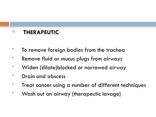  THERAPEUTIC
 To remove foreign bodies from the trachea
 Remove fluid or mucus plugs from airways
 Widen (dilate)blocked or narrowed airway
 Drain and abscess
 Treat cancer using a number of different techniques
 Wash out an airway (therapeutic lavage)
 