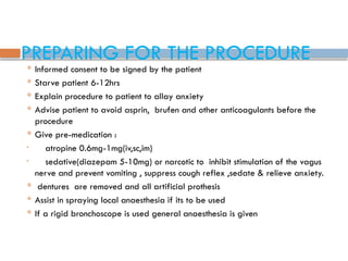 PREPARING FOR THE PROCEDURE
 Informed consent to be signed by the patient
 Starve patient 6-12hrs
 Explain procedure to patient to allay anxiety
 Advise patient to avoid asprin, brufen and other anticoagulants before the
procedure
 Give pre-medication :
• atropine 0.6mg-1mg(iv,sc,im)
• sedative(diazepam 5-10mg) or narcotic to inhibit stimulation of the vagus
nerve and prevent vomiting , suppress cough reflex ,sedate & relieve anxiety.
 dentures are removed and all artificial prothesis
 Assist in spraying local anaesthesia if its to be used
 If a rigid bronchoscope is used general anaesthesia is given
 