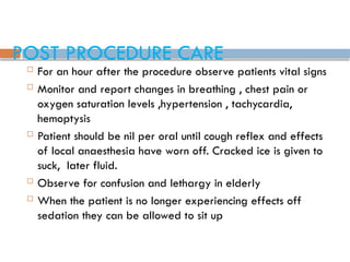 POST PROCEDURE CARE
 For an hour after the procedure observe patients vital signs
 Monitor and report changes in breathing , chest pain or
oxygen saturation levels ,hypertension , tachycardia,
hemoptysis
 Patient should be nil per oral until cough reflex and effects
of local anaesthesia have worn off. Cracked ice is given to
suck, later fluid.
 Observe for confusion and lethargy in elderly
 When the patient is no longer experiencing effects off
sedation they can be allowed to sit up
 