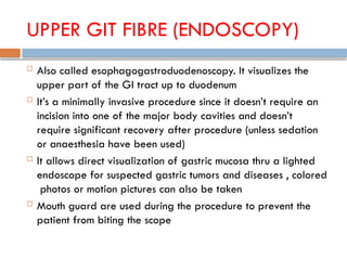 UPPER GIT FIBRE (ENDOSCOPY)
 Also called esophagogastroduodenoscopy. It visualizes the
upper part of the GI tract up to duodenum
 It’s a minimally invasive procedure since it doesn’t require an
incision into one of the major body cavities and doesn’t
require significant recovery after procedure (unless sedation
or anaesthesia have been used)
 It allows direct visualization of gastric mucosa thru a lighted
endoscope for suspected gastric tumors and diseases , colored
photos or motion pictures can also be taken
 Mouth guard are used during the procedure to prevent the
patient from biting the scope
 