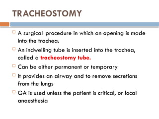 TRACHEOSTOMY
 A surgical procedure in which an opening is made
into the trachea.
 An indwelling tube is inserted into the trachea,
called a tracheostomy tube.
 Can be either permanent or temporary
 It provides an airway and to remove secretions
from the lungs
 GA is used unless the patient is critical, or local
anaesthesia
 