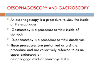 OESOPHAGOSCOPY AND GASTROSCOPY
 An esophagoscopy is a procedure to view the inside
of the esophagus
 Gastroscopy is a procedure to view inside of
stomach
 Duodenoscopy is a procedure to view duodenum .
 These procedures are performed as a single
procedure and are collectively referred to as an
upper endoscopy or
oesophagogastroduodenoscopy(OGD)
 