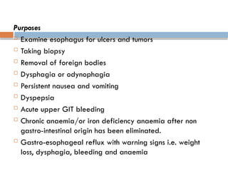 Purposes
 Examine esophagus for ulcers and tumors
 Taking biopsy
 Removal of foreign bodies
 Dysphagia or odynophagia
 Persistent nausea and vomiting
 Dyspepsia
 Acute upper GIT bleeding
 Chronic anaemia/or iron deficiency anaemia after non
gastro-intestinal origin has been eliminated.
 Gastro-esophageal reflux with warning signs i.e. weight
loss, dysphagia, bleeding and anaemia
 
