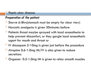  Peptic ulcer disease
Preparation of the patient
 Starve 6-8hrs(stomach must be empty for clear view)
 Narcotic analgesia is given 30minutes before
 Patients throat maybe sprayed with local anaesthesia to
help prevent discomfort, or they gargle local anaesthetic
agent for mouth and throat or
 IV diazepam 5-10mg is given just before the procedure
 Atropine 0.6-1.0mg IM/IV is also given to reduce
secretions
 Organon 0.5-1.0mg IM is given to relax smooth muscles
 