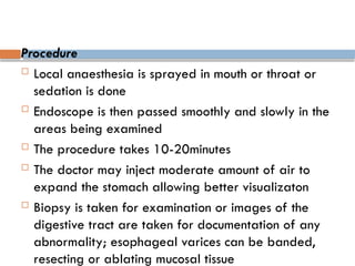 Procedure
 Local anaesthesia is sprayed in mouth or throat or
sedation is done
 Endoscope is then passed smoothly and slowly in the
areas being examined
 The procedure takes 10-20minutes
 The doctor may inject moderate amount of air to
expand the stomach allowing better visualizaton
 Biopsy is taken for examination or images of the
digestive tract are taken for documentation of any
abnormality; esophageal varices can be banded,
resecting or ablating mucosal tissue
 