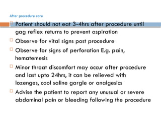 After procedure care
 Patient should not eat 3-4hrs after procedure until
gag reflex returns to prevent aspiration
 Observe for vital signs post procedure
 Observe for signs of perforation E.g. pain,
hematemesis
 Minor throat discomfort may occur after procedure
and last upto 24hrs, it can be relieved with
lozenges, cool saline gargle or analgesics
 Advise the patient to report any unusual or severe
abdominal pain or bleeding following the procedure
 