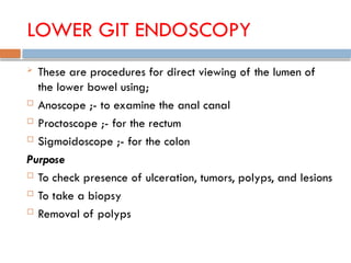 LOWER GIT ENDOSCOPY
 These are procedures for direct viewing of the lumen of
the lower bowel using;
 Anoscope ;- to examine the anal canal
 Proctoscope ;- for the rectum
 Sigmoidoscope ;- for the colon
Purpose
 To check presence of ulceration, tumors, polyps, and lesions
 To take a biopsy
 Removal of polyps
 