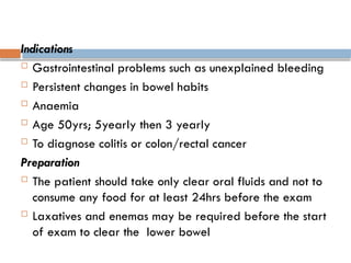Indications
 Gastrointestinal problems such as unexplained bleeding
 Persistent changes in bowel habits
 Anaemia
 Age 50yrs; 5yearly then 3 yearly
 To diagnose colitis or colon/rectal cancer
Preparation
 The patient should take only clear oral fluids and not to
consume any food for at least 24hrs before the exam
 Laxatives and enemas may be required before the start
of exam to clear the lower bowel
 