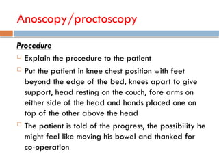 Anoscopy/proctoscopy
Procedure
 Explain the procedure to the patient
 Put the patient in knee chest position with feet
beyond the edge of the bed, knees apart to give
support, head resting on the couch, fore arms on
either side of the head and hands placed one on
top of the other above the head
 The patient is told of the progress, the possibility he
might feel like moving his bowel and thanked for
co-operation
 