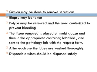  Suction may be done to remove secretions
 Biopsy may be taken
 Polyps may be removed and the area cauterized to
prevent bleeding
 The tissue removed is placed on moist gauze and
then in the appropriate container, labelled , and
sent to the pathology lab with the request form.
 After each use the tubes are washed thoroughly
 Disposable tubes should be disposed safely
 