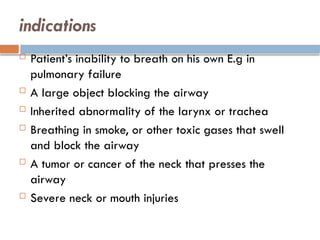 indications
 Patient’s inability to breath on his own E.g in
pulmonary failure
 A large object blocking the airway
 Inherited abnormality of the larynx or trachea
 Breathing in smoke, or other toxic gases that swell
and block the airway
 A tumor or cancer of the neck that presses the
airway
 Severe neck or mouth injuries
 