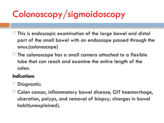 Colonoscopy/sigmoidoscopy
 This is endoscopic examination of the large bowel and distal
part of the small bowel with an endoscope passed through the
anus.(colonoscope)
 The colonoscope has a small camera attached to a flexible
tube that can reach and examine the entire length of the
colon.
Indications
 Diagnostic:
 Colon cancer, inflammatory bowel disease, GIT haemorrhage,
ulceration, polyps, and removal of biopsy; changes in bowel
habit(unexplained).
 