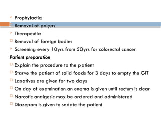  Prophylactic:
 Removal of polyps
 Therapeutic:
 Removal of foreign bodies
 Screening every 10yrs from 50yrs for colorectal cancer
Patient preparation
 Explain the procedure to the patient
 Starve the patient of solid foods for 3 days to empty the GIT
 Laxatives are given for two days
 On day of examination an enema is given until rectum is clear
 Narcotic analgesic may be ordered and administered
 Diazepam is given to sedate the patient
 