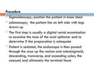 Procedure
 Sigmoidoscopy; position the patient in knee chest
 colonoscopy; the patient lies on left side with legs
drawn up
 The first step is usually a digital rectal examination
to examine the tone of the anal sphincter and to
determine if the preparation is adequate
 Patient is sedated, the endoscope is then passed
through the anus up the rectum and colon(sigmoid,
descending, transverse, and ascending colon, the
caecum) and ultimately the terminal ileum
 
