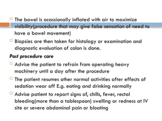  The bowel is ocassionally inflated with air to maximize
visibility(procedure that may give false sensation of need to
have a bowel movement)
 Biopsies are then taken for histology or examination and
diagnostic evaluation of colon is done.
Post procedure care
 Advise the patient to refrain from operating heavy
machinery until a day after the procedure
 The patient resumes other normal activities after effects of
sedation wear off E.g. eating and drinking normally
 Advise patient to report signs of, chills, fever, rectal
bleeding(more than a tablespoon) swelling or redness at IV
site or severe abdominal pain or bloating
 