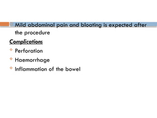  Mild abdominal pain and bloating is expected after
the procedure
Complications
 Perforation
 Haemorrhage
 Inflammation of the bowel
 