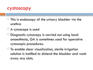 cystoscopy
 This is endoscopy of the urinary bladder via the
urethra
 A cytoscope is used
 Diagnostic cytoscopy is carried out using local
anaesthesia, GA is sometimes used for operative
cytoscopic procedures.
 To enable clear visualization, sterile irrigation
solution is instilled to distend the bladder and wash
away any clots.
 