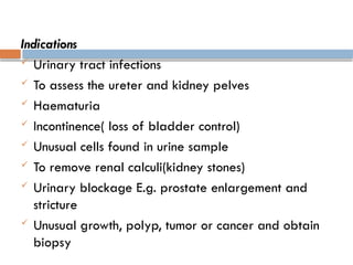 Indications
 Urinary tract infections
 To assess the ureter and kidney pelves
 Haematuria
 Incontinence( loss of bladder control)
 Unusual cells found in urine sample
 To remove renal calculi(kidney stones)
 Urinary blockage E.g. prostate enlargement and
stricture
 Unusual growth, polyp, tumor or cancer and obtain
biopsy
 