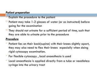 Patient preparation
 Explain the procedure to the patient
 Patient may take 1-2 glasses of water (or as instructed) before
going for the examination
 They should not urinate for a sufficient period of time, such that
they are able to urinate prior to the procedure
Procedure
 Patient lies on their back(supine) with their knees slightly apart,
they may also need to flex their knees especially when doing
rigid cytoscopy examination.
 For flexible cytoscopy , local anaesthesia is used
 Local anaesthesia is applied directly from a tube or needleless
syringe into the urinary tract
 