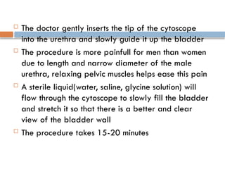  The doctor gently inserts the tip of the cytoscope
into the urethra and slowly guide it up the bladder
 The procedure is more painfull for men than women
due to length and narrow diameter of the male
urethra, relaxing pelvic muscles helps ease this pain
 A sterile liquid(water, saline, glycine solution) will
flow through the cytoscope to slowly fill the bladder
and stretch it so that there is a better and clear
view of the bladder wall
 The procedure takes 15-20 minutes
 