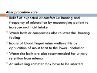 After procedure care
 Relief of expected discomfort i.e burning and
frequency of micturation by encouraging patient to
increase oral fluid intake
 Warm bath or compresses also relieves the burning
feeling
 Incase of blood tinged urine –relieve this by
application of moist heat to the lower abdomen
 Warm sitz bath are also recommended for urinary
retention from edema
 An indwelling catheter may have to be inserted
 